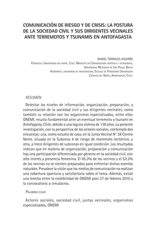 COMUNICACIÓN DE RIESGO Y DE CRISIS: LA POSTURA
DE LA SOCIEDAD CIVIL Y SUS DIRIGENTES VECINALES
ANTE TERREMOTOS Y TSUNAMIS EN ANTOFAGASTA
DANIEL TORRALES AGUIRRE
PERIODISTA, UNIVERSIDAD DEL NORTE, CHILE. MAGÍSTER EN COMUNICACIÓN CIENTÍFICA Y TECNOLÓGICA,
UNIVERSIDAD METODISTA DE SAO PAULO, BRASIL
ACADÉMICO, ENCARGADO DE INVESTIGACIÓN, ESCUELA DE PERIODISMO UNIVERSIDAD
CATOLICA DEL NORTE, ANTOFAGASTA, CHILE.
RESUMEN
Detectar los niveles de información, organización, preparación, y
comunicación de la sociedad civil y sus dirigentes vecinales, como
también su relación con los organismos especializados, entre ellos
ONEMI, resulta fundamental ante un eventual terremoto y tsunami en
Antofagasta, Chile, debido a una laguna sísmica de 138 años. La presente
investigación, con la perspectiva de los actores sociales, contempló dos
encuestas: una, como estudio de caso, en la Junta Vecinal N° 38 Centro
Norte, situada en la Subzona 4 de riesgo de maremoto tectónico, y
otra, a trece dirigentes de subzonas en igual condición. Los resultados
indican que en materia de organización, preparación y comunicación
hay una participación diferenciada por géneros en la sociedad civil, con
alto interés y presencia femenina. El 45.3% de los vecinos y el 53.2%
de las vecinas no se sienten preparados para enfrentar dichos eventos
naturales. Prevalece la visión que los medios de comunicación no realizan
una cobertura oportuna y satisfactoria sobre el tema. Además, existe
una brecha entre la credibilidad de ONEMI post 27 de febrero 2010 y
la convocatoria a simulacros.
PALABRAS CLAVE
Actores sociales, sociedad civil, juntas vecinales, organismos
especializados, ONEMI
 