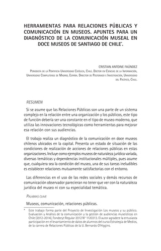 HERRAMIENTAS PARA RELACIONES PÚBLICAS Y
COMUNICACIÓN EN MUSEOS. APUNTES PARA UN
DIAGNÓSTICO DE LA COMUNICACIÓN MUSEAL EN
DOCE MUSEOS DE SANTIAGO DE CHILE*
.
CRISTIAN ANTOINE FAÚNDEZ
PERIODISTA DE LA PONTIFICIA UNIVERSIDAD CATÓLICA, CHILE. DOCTOR EN CIENCIAS DE LA INFORMACIÓN,
UNIVERSIDAD COMPLUTENSE DE MADRID, ESPAÑA. DIRECTOR DE POSTGRADO E INVESTIGACIÓN, UNIVERSIDAD
DEL PACÍFICO, CHILE.
RESUMEN
Si se asume que las Relaciones Públicas son una parte de un sistema
complejo en la relación entre una organización y los públicos, este tipo
de función debería ser una constante en el tipo de museo moderno, que
utiliza las innovaciones tecnológicas como herramientas para mejorar
esa relación con sus audiencias.
El trabajo realiza un diagnóstico de la comunicación en doce museos
chilenos ubicados en la capital. Presenta un estado de situación de las
condiciones de realización de acciones de relaciones públicas en estas
organizaciones.Incluyecomoejemplosmuseosdenaturalezajurídicavariada,
diversas temáticas y dependencias institucionales múltiples, pues asume
que, cualquiera sea la condición del museo, una de sus tareas ineludibles
es establecer relaciones mutuamente satisfactorias con el entorno.
Las diferencias en el uso de las redes sociales y demás recursos de
comunicación observador parecieran no tener que ver con la naturaleza
jurídica del museo ni con su especialidad temática.
PALABRAS CLAVE
Museos, comunicación, relaciones públicas.
* Este trabajo forma parte del Proyecto de Investigación Los museos y su público.
Evaluación y Análisis de la comunicación y la gestión de audiencias museísticas en
Chile (2012-2014), Fondecyt Regular 2012 N° 1120313. El autor agradece la entusiasta
participación en el levantamiento de datos de alumnos del curso Estrategia de Medios,
de la carrera de Relaciones Públicas de la U. Bernardo O’Higgins.
 