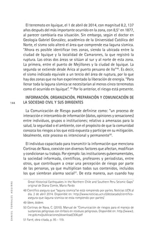 DANIELTORRALESAGUIRRE
144
El terremoto en Iquique, el 1 de abril de 2014, con magnitud 8.2, 137
años después del más importante ocurrido en la zona, con 8,5° en 1877,
al parecer cambiaría esa situación. Sin embargo, según el doctor en
Geología Gabriel González, académico de la Universidad Católica del
Norte, el sismo solo alteró el área que comprende esa laguna sísmica.
“Ahora es posible identiﬁcar tres zonas, siendo la ubicada entre la
ciudad de Iquique y la localidad de Camarones, la que registró la
ruptura. Las otras dos áreas se sitúan al sur y al norte de esta zona.
La primera, entre el puerto de Mejillones y la ciudad de Iquique. La
segunda se extiende desde Arica al puerto peruano de Ilo”48
. Es decir,
el sismo indicado equivale a un tercio del área de ruptura, por lo que
hay dos zonas que no han experimentado la liberación de energía. “Para
llenar toda la laguna sísmica se necesitarían al menos cinco terremotos
como el ocurrido en Iquique”. 49
Por lo anterior, el riesgo está presente.
INFORMACIÓN, ORGANIZACIÓN, PREPARACIÓN Y COMUNICACIÓN DE
LA SOCIEDAD CIVIL Y SUS DIRIGENTES
La Comunicación de Riesgo puede deﬁnirse como: “un proceso de
interacción e intercambio de información (datos, opiniones y sensaciones)
entre individuos, grupos o instituciones; relativo a amenazas para la
salud, la seguridad o el ambiente, con el propósito de que la comunidad
conozca los riesgos a los que está expuesta y participe en su mitigación.
Idealmente, este proceso es intencional y permanente50
.
El individuo capacitado para transmitir la información que menciona
Cortinas de Nava, coexiste con diversos factores que afectan, modiﬁcan
y condicionan su trabajo. Por ejemplo: las instituciones gubernamentales,
la sociedad informada, cientíﬁcos, profesores y periodistas, entre
otros, que contribuyen a crear una percepción de riesgo por parte
de las personas, ya que multiplican todos sus contenidos, incluidos
los que siembran alarma social51
. De esta manera, aun cuando hay
Great Historical Earthquakes in the Northern Chile and Southern Peru Seismic Gaps”
original de Diana Comte, Mario Pardo
48 Cientíﬁco asegura que “laguna sísmica”se está rompiendo por partes. Noticias UCN al
día. 2 de abril 2014. Disponible en: http://www.noticias.ucn.cl/destacado/cientiﬁco-
asegura-que-laguna-sismica-se-esta-rompiendo-por-partes/
49 Ídem, ibídem.
50 Cortinas de Nava, C. (2010). Manual de “Comunicación de riesgos para el manejo de
sustancias peligrosas con énfasis en residuos peligrosos. Disponible en: http://www2.
ine.gob.mx/publicaciones/download/306.pdf
51 Farré, obra citada, p. 95 - 119.
 