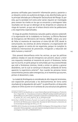 COMUNICACIÓNDERIESGOYDECRISIS
145
personas caliﬁcadas para transmitir información previa y posterior a
un desastre, existe una audiencia de legos, o sea, desinformada, que es
la principal afectada por la Recepción Sociocultural del Riesgo. Es por
esto, que la sociedad civil como actor social, requiere ser investigada
para conocer los niveles en los que se encuentra y contraponer tales
resultados con los que se obtengan de los dirigentes en subzonas de
riesgo de tsunami, ya que son el enlace directo entre las poblaciones
y los organismos especializados.
El riesgo de posibles fenómenos naturales podría volverse catástrofe
si la organización de la ciudadanía no funciona. La Oﬁcina Nacional
de Emergencia del Ministerio del Interior, ONEMI, indicó una serie
de fallas al momento de reaccionar al sismo 8,8 del 27/F, donde la
comunicación, los sistemas de alerta temprana y la organización del
equipo, jugaron en contra de ese organismo, porque no cumplían la
tendencia internacional de prevención, mitigación y reducción del
daño humano y material52
.
Esto provocó desconﬁanza entre los vecinos, ya que las políticas
públicas creadas en caso de emergencia son prevenir, educar y tener
una respuesta inmediata al momento de ocurrir el fenómeno, hecho
que no ocurrió, en parte porque la comunidad, por muy acostumbrada
que esté a fenómenos sísmicos, tiende a entrar en pánico y generar
desórdenes, con lo cual se construye el desastre, olvidando de forma
aparente la experiencia anterior53
. Aun cuando las personas tienen
conocimientos previos sobre emergencias, en el momento que ocurren,
priman el descontrol y caos.
La ciudad de Antofagasta es considerada de alto riesgo de terremotos,
con exposición pronunciada a los deslizamientos de tierra como
resultado de la degradación del suelo54
. La planiﬁcación y el desarrollo
urbano en Chile ocurren en el contexto de una estructura de gobierno
52 Ubilla, R. (2011). Los desafíos de un nuevo Sistema Nacional de Emergencia y Protección
Civil. Disponible en: http://www.contraloria.cl/NewPortal2/portal2/ShowProperty/
BEA%20Repository/Portal/Actualidad/Actividades/Foros/29102011/Quinto_Panel/II/
El_desaﬁo_de_una_nueva_Agencia_de_la_Emergencia.pdf
53 Zorrilla, S. (2010). Terremoto y Tsunami: la irrupción de Gaya, Revista Interdisciplinaria
del Centro de Políticas para el desarrollo. Facultad de Administración y Economía de
la Universidad de Santiago de Chile, p.13-18.
54 OCDE, (2013). Estudios territoriales de la OCDE, Antofagasta, Chile disponible en http://
www.oecd-ilibrary.org/urban-rural-and-regional-development/oecd-territorial-reviews-
antofagasta-chile-2013_9789264203914-en
 