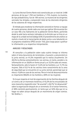 DANIELTORRALESAGUIRRE
148
La Junta Vecinal Centro Norte está constituida por un total de 3.498
personas, de las que 1.763 son hombres y 1.735, mujeres. La muestra,
de tipo probabilística, fue de 199 vecinos. La muestra de los dirigentes
vecinales fue dirigida y comprendió trece de los diecisiete dirigentes
de las subzonas de riesgo respectivas.
El método para recolectar la información consistió en formar un equipo
de cuatro personas, donde cada una tuvo que aplicar 50 encuestas (en
un caso 49) a los habitantes de la población Centro Norte, partiendo
desde la sede hacia sectores indicados en la división que se hizo en un
mapa de la unidad vecinal (código 034). El procedimiento de análisis se
realizó a través de la transcripción de datos junto a una tabulación en
el programa estadístico SPSS versión 19.0, para luego pasar a graﬁcar
la información y su respectiva interpretación.
ANÁLISIS Y RESULTADOS
Al consultar a la población sobre cada cuánto tiempo se informa
sobre el tema (ocurrencia de terremotos y tsunamis y prevención) en
la junta vecinal, un 41,5% respondió que lo realiza anualmente. Un
28,3% lo efectúa semestralmente. Las vecinas, en tanto, acceden a la
información en un 28,6% en forma anual y un 32,5% cada seis meses.
Semanalmente, sólo lo hacen el 13,2% de los hombres y un 11,7% las
mujeres. Sólo el 9,5 % de los vecinos tiene conocimiento de la zona
de seguridad que se encuentra en su junta vecinal, porcentaje que se
eleva a 15,6% en caso de las vecinas. Pero el nivel de desconocimiento
es importante (90,6% en los hombres y 84% en las mujeres).
En lo que respecta al nivel de organización de las familias después de
un sismo y de un maremoto tectónico, el 43,3% de los encuestados de
sexo masculino respondió estar “de acuerdo” y 56,7% “en desacuerdo”
sobre la organización después de un terremoto. En el sector femenino,
el 48% contestó positivamente, en tanto que un 52% dijo que en su
hogar no saben actuar después de un movimiento de origen sísmico.
Ver Gráﬁco 1.
 