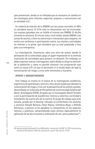 DANIELTORRALESAGUIRRE
154
para prevención, donde se ve reﬂejado que es necesario un cambio en
las estrategias para informar, organizar, preparar y comunicarse con
la sociedad civil.
En materia de relación de la ONEMI con las juntas vecinales, el 49%
la considera buena. El 51% está en desacuerdo con tal enunciado.
Las mujeres aprueban con un 54,6% el vínculo con ONEMI. El 45,5%
contesta lo contrario. El vínculo está a nivel medio, donde ONEMI y las
juntas de vecinos, si bien se comunican e interactúan para cooperar, no
existe una conﬁanza ni participación activa. Las charlas y actividades
no motivan a la gente, que considera que ya está preparada y lista
para una emergencia.
La investigación, ﬁnalmente, abre una serie de temas, donde la
percepción de la comunidad juega un papel importante en la correcta
realización de actividades para prevenir un desastre. Sin embargo, se
deben plantear nuevas interrogantes, sobre dónde se dirige la atención
de la población y cómo es posible alcanzar una preparación que
evite un nuevo 27F, sin que el desinterés ni el olvido dejen de lado la
comunicación de riesgo y crisis ante terremotos y tsunamis.
APOYOS Y AGRADECIMIENTOS
Este trabajo se inserta en el marco de la investigación académica,
experiencia de aprendizaje y servicio y tesis de pre-grado que abordan la
comunicación de riesgo y crisis con la perspectiva de los actores sociales,
desarrolladas en la Escuela de Periodismo de la Universidad Católica del
Norte, Antofagasta (UCN), dirigidas por el investigador Daniel Torrales
y con la participación de académicos internos y externos a la Unidad y
estudiantes de cuarto año de la carrera. El grupo de trabajo para este
estudio, guiado por el docente indicado, lo conformaron los alumnos
y alumnas Ronald Barraza, César Navea, Estefanía Rojas y Alfredo
Sanhueza, a quienes se les agradece su compromiso, en los aspectos
teóricos y prácticos, comprendiendo estos últimos especialmente la
aplicación de las dos encuestas y realización de una ´pieza audiovisual 60
.
60 www.youtube.com/watch?v=hv3GA4vaA3s Transmisión ULTUR TV, IPTV Universitaria
Escuela de Periodismo UCN. Ver producción a partir del minuto 13’07”.
 