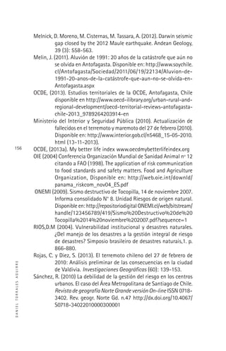 DANIELTORRALESAGUIRRE
156
Melnick, D. Moreno, M. Cisternas, M. Tassara, A. (2012). Darwin seismic
gap closed by the 2012 Maule earthquake. Andean Geology,
39 (3): 558-563.
Melin, J. (2011). Aluvión de 1991: 20 años de la catástrofe que aún no
se olvida en Antofagasta. Disponible en: http://www.soychile.
cl/Antofagasta/Sociedad/2011/06/19/22134/Aluvion-de-
1991-20-anos-de-la-catástrofe-que-aun-no-se-olvida-en-
Antofagasta.aspx
OCDE, (2013). Estudios territoriales de la OCDE, Antofagasta, Chile
disponible en http://www.oecd-ilibrary.org/urban-rural-and-
regional-development/oecd-territorial-reviews-antofagasta-
chile-2013_9789264203914-en
Ministerio del Interior y Seguridad Pública (2010). Actualización de
fallecidos en el terremoto y maremoto del 27 de febrero (2010).
Disponible en: http://www.interior.gob.cl/n5468_15-05-2010.
html (13-11-2013).
OCDE, (2013a). My better life index www.oecdmybetterlifeindex.org
OIE (2004) Conferencia Organización Mundial de Sanidad Animal nº 12
citando a FAO (1998). The application of risk communication
to food standards and safety matters. Food and Agriculture
Organization, Disponible en: http://web.oie.int/downld/
panama_riskcom_nov04_ES.pdf
ONEMI (2009). Sismo destructivo de Tocopilla, 14 de noviembre 2007.
Informa consolidado N° 8. Unidad Riesgos de origen natural.
Disponible en: http://repositoriodigital ONEMI.cl/web/bitstream/
handle/123456789/419/Sismo%20Destructivo%20de%20
Tocopilla%2014%20noviembre%202007.pdf?sequence=1
RIOS,D.M (2004). Vulnerabilidad institucional y desastres naturales.
¿Del manejo de los desastres a la gestión integral de riesgo
de desastres? Simposio brasileiro de desastres naturais,1. p.
866-880.
Rojas, C. y Diez, S. (2013). El terremoto chileno del 27 de febrero de
2010: Análisis preliminar de las consecuencias en la ciudad
de Valdivia. Investigaciones Geográﬁcas (60): 139-153.
Sánchez, R. (2010) La debilidad de la gestión del riesgo en los centros
urbanos. El caso del Área Metropolitana de Santiago de Chile.
Revista de geografía Norte Grande versión On-line ISSN 0718-
3402. Rev. geogr. Norte Gd. n.47 http://dx.doi.org/10.4067/
S0718-34022010000300001
 