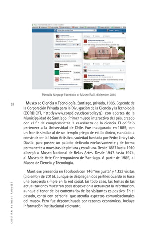 CRISTIÁNANTOINEFAUNDEZ
28
Pantalla fanpage Facebook de Museo Ralli, diciembre 2015
Museo de Ciencia y Tecnología. Santiago, privado, 1985. Depende de
la Corporación Privada para la Divulgación de la Ciencia y la Tecnología
(CORDICYT, http://www.corpdicyt.cl/corpdicyt/), con aportes de la
Municipalidad de Santiago. Primer museo interactivo del país, creado
con el ﬁn de complementar la enseñanza de la ciencia. El ediﬁcio
pertenece a la Universidad de Chile. Fue inaugurado en 1885, con
un frontis similar al de un templo griego de estilo dórico, mandado a
construir por la Unión Artística, sociedad fundada por Pedro Lira y Luis
Dávila, para poseer un palacio dedicado exclusivamente y de forma
permanente a muestras de pintura y escultura. Desde 1887 hasta 1910
albergó al Museo Nacional de Bellas Artes. Desde 1947 hasta 1974,
al Museo de Arte Contemporáneo de Santiago. A partir de 1985, al
Museo de Ciencia y Tecnología.
Mantiene presencia en Facebook con 146 “me gusta” y 1.423 visitas
(diciembre de 2015), aunque se despliegan dos perﬁles cuando se hace
una búsqueda simple en la red social. En todo caso, las fechas de las
actualizaciones muestran poca disposición a actualizar la información,
aunque el tenor de los comentarios de los visitantes es positivo. En el
pasado, contó con personal que atendía aspectos comunicacionales
del museo. Pero fue descontinuado por razones económicas. Incluye
información institucional relevante.
 