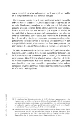 CRISTIÁNANTOINEFAUNDEZ
32
mayor conocimiento y buena imagen se puede conseguir un cambio
en el comportamiento de esas personas o grupos.
Como se puede apreciar, el uso de redes sociales está bastante extendido
entre los museos seleccionados. Podría sostenerse que se trata de un
estándar. No obstante, no deja de ser peculiar que esté limitado a un
pequeño grupo de opciones, donde, además, parece no haber sinergia.
No son actualizadas con una frecuencia que asegure un mínimo de
interactividad ni tampoco usadas, salvo excepciones, con mínimos
criterios de eﬁciencia comunicativa. Las diferencias en el empleo de
las redes sociales, y los demás recursos de comunicación observados,
parecieran no tener relación con la naturaleza jurídica del museo ni con
su especialidad temática, sino con carencias ﬁnancieras para contratar
profesionales del área, conﬁrmando de paso conclusiones anteriores13
.
En todo caso, es conveniente mantener una atención permanente sobre
la dimensión comunicativa de los museos, pues al tenor de los cambios
institucionales que se promueven para el sector14
, y las demandas
generales que están reﬁriéndose a las instituciones educativas –de donde
los museos no son sino uno más de los actores a considerar–, será cada
vez más evidente que estas venerables organizaciones deben realizar
denodados esfuerzos por tratar de establecer relaciones mutuamente
satisfactorias con los públicos.
13 Un estudio de Base Musa de noviembre de 2015 indicó que, salvo excepciones, los
museos no son conocidos masivamente. Si bien en la actualidad el 68% de los museos
cuenta con sitio web, son pocos los que suman especialistas a este quehacer, o personas
con dedicación especial que hagan gestión de medios que faciliten la comunicación
de actividades. Cfr. www.basemusa.cl , 09 de noviembre de 2014.
14 Al momento de redactar este sección una Política Nacional de Museos estaba siendo
promovida en el país. Cfr. Hacia una Política Nacional de Museos. Documento Base
para la construcción de una Política Nacional de Museos, Subdirección Nacional de
Museos, Dirección de Bibliotecas, Archivos y Museos, diciembre de 2014.
 