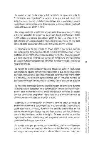 RELACIONESPÚBLICASYCAMPAÑASELECTORALES:
PERSONIFICACIÓNDELAIMAGENDELCANDIDATO
41
La construcción de la imagen del candidato se aproxima a la de
“representación cognitiva”: se reﬁere a lo que un individuo cree
subjetivamente que es verdadero, constituye una respuesta personal a
los símbolos y mensajes que se despliegan de la comunicación electoral.
(García Beaudoux, 2007, P. 126).
Por imagen política se entiende un agregado de percepciones referidas
a diversos aspectos de su ser y de su actuar. (Martínez Pandiani, 2000,
P. 97, citado en García Beaudoux, 2007, P. 127). La imagen es en
deﬁnitiva la personalidad visible y pública de una persona, en este caso
del candidato. Leonarda García Jiménez (2009, P. 27), señala:
El candidato se ha convertido en el eje sobre el que gira la política
contemporánea, fenómeno conocido como la personalización. El líder
protagonizalasinformacionesaparecidasenlosmediosdecomunicación
y la opinión pública focaliza su atención en esta ﬁgura, principalmente
en sus atributos de carácter más personal, muchas veces por encima de
los profesionales.
La noción de “personalización” (García Beaudoux, 2007, P. 133) puede
deﬁnirsecomoaquellacomunicaciónpolíticaenlaquelasorganizaciones
políticas, instituciones públicas o medidas políticas no se representan
a sí mismas, sino que son representadas por un reducido número de
políticosquelesconﬁerenunrostroyunavozfrentealaopiniónpública.
La ﬁnalidad de trabajar (y comunicar) la imagen del candidato durante
las campañas es colaborar en la construcción simbólica de autoridad:
el líder debe mantener cercanía emocional con sus electores. Se espera
que los candidatos despierten identiﬁcación y, simultáneamente, se
diferencien con virtudes en relación a otros.
Además, esta construcción de imagen permite crear puentes de
entendimiento entre el partido político (y su ideología) y la comunidad,
sobre todo en esta época, donde se ha perdido credibilidad en las
actividades de los partidos, y hay una fuerte apatía política, al tiempo
que un descreimiento de las ideologías. En este sentido se prioriza
la personalidad del candidato y del programa electoral, antes que el
partido o ideales que representa.
La gente vota por personas, su honestidad, carisma y liderazgo.
Los electores buscan personas similares a ellos. Por ello, una de las
estrategias de campaña es mostrar al candidato como uno más, pero
 