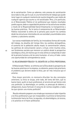 JORGEFERNANDEZPAIS
48
de la socialización. Como ya sabemos, este proceso de socialización
dura toda la vida, por lo cual, es una herramienta de trabajo que puede
tener lugar en cualquier momento de nuestra biografía y por medio de
cualquier agencia que asuma su rol socializador. Pero, y en particular,
es el Relacionador Público el rol profesional que mejores resultados
puede augurar, dada su capacidad de penetrar en las estructuras sociales
a través de la Responsabilidad Social Empresarial, la transparencia y
las buenas prácticas. Por lo tanto el compromiso de un Relacionador
Público trasciende la esfera de la persona para asumir los cambios
desde las estructuras intermedias de una sociedad y asumiéndola como
sistema y subsistema sociales.
Las nuevas modalidades de familia, las innovadoras formas del mundo
del trabajo, los desafíos del tiempo libre, los cambios demográﬁcos,
el aumento de la población adulta mayor, la concentración urbana,
las políticas de comunicación social y virtual, entre muchos otros,
son fenómenos sociales que merecen un análisis desde la perspectiva
sociológica y ética, de manera que en esta última se comprenda el valor
de la persona humana y de los seres humanos -el uno y el todo- como
una oportunidad de correspondencia social.
EL RELACIONADOR PÚBLICO Y EL DESAFÍO DE LA ÉTICA PROFESIONAL
El Relacionador Público se enfrenta con la Ética desde la perspectiva de
las buenas prácticas en la empresa, no obstante, parece más prioritario
el problema que deviene desde lo ético, por ser más inclusivo que el
anterior.
Para mayor precisión, es necesario dilucidar los dos conceptos
anteriores. La ética se ocupa, ante todo, del tema del bien, qué es
bueno hacer, quién es buen profesional, al servicio de qué bienes está
una profesión. La deontología, en cambio, se preocupa de deberes y
obligaciones, busca formular el conjunto de normas exigibles a todos
los que ejercen una misma profesión”.
Resulta relevante proponer una mirada que reconozca el valor tripartito
a la ética profesional y que son inseparables: la primera la llamaremos
la dimensión hacia los ﬁnes, la segunda, a lo deontológico y la tercera,
a lo práctico en el hacer profesional.
 