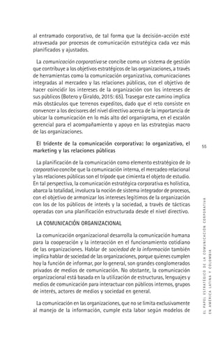 ELPAPELESTRATÉGICODELACOMUNICACIÓNCORPORATIVA
ENAMÉRICALATINAYCOLOMBIA
55
al entramado corporativo, de tal forma que la decisión-acción esté
atravesada por procesos de comunicación estratégica cada vez más
planiﬁcados y ajustados.
La comunicación corporativa se concibe como un sistema de gestión
que contribuye a los objetivos estratégicos de las organizaciones, a través
de herramientas como la comunicación organizativa, comunicaciones
integradas al mercadeo y las relaciones públicas, con el objetivo de
hacer coincidir los intereses de la organización con los intereses de
sus públicos (Botero y Giraldo, 2015: 65). Trasegar este camino implica
más obstáculos que terrenos expeditos, dado que el reto consiste en
convencer a los decisores del nivel directivo acerca de la importancia de
ubicar la comunicación en lo más alto del organigrama, en el escalón
gerencial para el acompañamiento y apoyo en las estrategias macro
de las organizaciones.
El tridente de la comunicación corporativa: lo organizativo, el
marketing y las relaciones públicas
La planiﬁcación de la comunicación como elemento estratégico de lo
corporativo concibe que la comunicación interna, el mercadeo relacional
y las relaciones públicas son el trípode que cimienta el objeto de estudio.
En tal perspectiva, la comunicación estratégica corporativa es holística,
abarca la totalidad, involucra la noción de sistema integrador de procesos,
con el objetivo de armonizar los intereses legítimos de la organización
con los de los públicos de interés y la sociedad, a través de tácticas
operadas con una planiﬁcación estructurada desde el nivel directivo.
LA COMUNICACIÓN ORGANIZACIONAL
La comunicación organizacional desarrolla la comunicación humana
para la cooperación y la interacción en el funcionamiento cotidiano
de las organizaciones. Hablar de sociedad de la información también
implica hablar de sociedad de las organizaciones, porque quienes cumplen
hoy la función de informar, por lo general, son grandes conglomerados
privados de medios de comunicación. No obstante, la comunicación
organizacional está basada en la utilización de estructuras, lenguajes y
medios de comunicación para interactuar con públicos internos, grupos
de interés, actores de medios y sociedad en general.
La comunicación en las organizaciones, que no se limita exclusivamente
al manejo de la información, cumple esta labor según modelos de
 