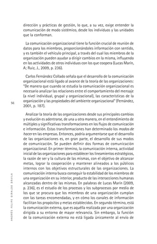 ANDRÉSFELIPEGIRALDODÁVILA
56
dirección y prácticas de gestión, lo que, a su vez, exige entender la
comunicación de modo sistémico, desde los individuos y las unidades
que la conforman.
La comunicación organizacional tiene la función crucial de reunión de
datos para los miembros, proporcionándoles información con sentido,
y es también el vehículo principal, a través del cual los miembros de la
organización pueden ayudar a dirigir cambios en la misma, inﬂuyendo
en las actividades de otros individuos con los que coopera (Lucas Marín,
A; Ruiz, J., 2009, p. 236).
Carlos Fernández Collado señala que el desarrollo de la comunicación
organizacional está ligado al avance de la teoría de las organizaciones:
“De manera que cuando se estudia la comunicación organizacional es
necesario analizar las relaciones entre el comportamiento del mensaje
(a nivel individual, grupal y organizacional), las características de la
organización y las propiedades del ambiente organizacional” (Fernández,
2001, p. 187).
Analizar la teoría de las organizaciones desde sus principales cambios
y evolución es adentrarse, de una u otra manera, en el entendimiento de
múltiples y signiﬁcativas transformaciones en los ﬂujos de comunicación
e información. Estas transformaciones han determinado los modos de
hacer en las empresas. Entonces, podría argumentarse que el desarrollo
de las organizaciones es, en gran parte, el desarrollo de sus modos
de comunicación. Se pueden deﬁnir dos formas de comunicación
organizacional. En primer término, la comunicación interna, actividad
inicial de las organizaciones para establecer los lineamientos estratégicos,
la razón de ser y la cultura de las mismas, con el objetivo de alcanzar
metas, lograr la cooperación y mantener alineados a los públicos
internos con los objetivos estructurales de las organizaciones. La
comunicación interna busca conseguir la estabilidad de los miembros de
una organización en su interior, producto de las interacciones humanas
alcanzadas dentro de las mismas. En palabras de Lucas Marín (2009,
p. 236), es el estudio de los procesos y los subprocesos por medio de
los que se procura que los miembros de una organización cumplan
con las tareas encomendadas, y en cómo los canales de información
facilitan los propósitos y metas establecidos. En segundo término, está
la comunicación externa, que es aquélla realizada por una organización
dirigida a su entorno de mayor relevancia. Sin embargo, la función
de la comunicación externa no está ligada únicamente al envío de
 
