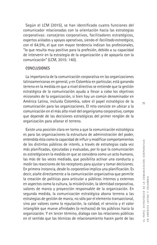 ELPAPELESTRATÉGICODELACOMUNICACIÓNCORPORATIVA
ENAMÉRICALATINAYCOLOMBIA
71
Según el LCM (2015), se han identiﬁcado cuatro funciones del
comunicador relacionadas con la orientación hacia las estrategias
corporativas: consejeros corporativos, facilitadores estratégicos,
expertos aislados y apoyos operativos, siendo el facilitado estratégico,
con el 64,5%, el que con mayor tendencia indican los profesionales,
“lo que resulta muy positivo para la profesión, debido a su capacidad
de intervenir en la estrategia de la organización y de apoyarla con la
comunicación” (LCM, 2015: 140).
CONCLUSIONES
La importancia de la comunicación corporativa en las organizaciones
latinoamericanas en general, y en Colombia en particular, está ganando
terreno en la medida en que a nivel directivo se entiende que la gestión
estratégica de la comunicación ayuda a llevar a cabo los objetivos
misionales de la organización, si bien hay un común denominador en
América Latina, incluida Colombia, sobre el papel estratégico de la
comunicación para las organizaciones. El reto consiste en ubicar a la
comunicación en el más alto nivel del organigrama corporativo, campo
que depende de las decisiones estratégicas del primer renglón de la
organización para allanar el terreno.
Existe una posición clara en torno a que la comunicación estratégica
es para las organizaciones la estructura de administración del poder,
entendida ésta como la capacidad de inﬂuir y modiﬁcar comportamientos
de los distintos públicos de interés, a través de estrategias cada vez
más planiﬁcadas, ejecutadas y evaluadas, por lo que la comunicación
es estratégica en la medida en que se considera como un acto humano,
las más de las veces mediado, que posibilita activar una conducta y
medir las reacciones de los receptores para ajustar y tomar decisiones.
En primera instancia, desde lo corporativo implica una planiﬁcación. Es
decir, atañe directamente a la comunicación organizativa que permite
la creación de políticas para articular a públicos internos y externos
en aspectos como la cultura, la misión/visión, la identidad corporativa,
valores de marca y proyección responsable de la organización. En
segunda medida, la comunicación estratégica abona terreno a las
estrategias de gestión de marca, no sólo por el elemento transaccional,
sino por valores como la reputación, la calidad, el servicio y el valor
intangible que mueve aﬁnidades (o rechazos) de los públicos hacia la
organización. Y en tercer término, dialoga con las relaciones públicas
en el sentido que las técnicas de relacionamiento hacen parte de las
 