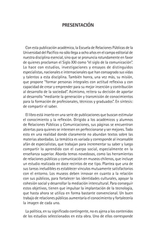 PRESENTACIÓN
Con esta publicación académica, la Escuela de Relaciones Públicas de la
Universidad del Pacíﬁco no sólo llega a ocho años en el campo editorial de
nuestra disciplina esencial, sino que se pronuncia rotundamente en favor
de quienes proclaman el Siglo XXI como “el siglo de la comunicación”.
Lo hace con estudios, investigaciones y ensayos de distinguidos
especialistas, nacionales e internacionales que han consagrado sus vidas
y talentos a esta disciplina. También honra, una vez más, su misión,
que propone “formar personas integrales con actitud reﬂexiva y con
capacidad de crear y emprender para su mejor inserción y contribución
al desarrollo de la sociedad”. Asimismo, reitera su decisión de aportar
al desarrollo “mediante la generación y transmisión de conocimientos
para la formación de profesionales, técnicos y graduados”. En síntesis:
de compartir el saber.
El libro está inserto en una serie de publicaciones que buscan estimular
el conocimiento y la reﬂexión. Dirigido a los académicos y alumnos
de Relaciones Públicas y Comunicaciones, sus páginas se encuentran
abiertas para quienes se interesen en perfeccionarse y ser mejores. Todo
esto en una realidad donde claramente no abundan textos sobre las
materias abordadas. La temática es variada y corresponde al incansable
afán de especialistas, que trabajan para incrementar su saber y luego
compartir lo aprendido con el cuerpo social, especialmente en la
enseñanza superior. Aborda temas novedosos, como las herramientas
de relaciones públicas y comunicación en museos chilenos, que incluye
un estudio realizado en doce recintos de ese tipo. Plantea que una de
sus tareas ineludibles es establecer vínculos mutuamente satisfactorios
con el entorno. Los museos deben innovar en cuanto a la relación
con sus públicos, para fortalecer las identidades culturales, apoyar la
cohesión social y desarrollar la mediación intercultural. Para conseguir
estos objetivos, tienen que impulsar la implantación de la tecnología,
que hasta ahora se utiliza en forma bastante convencional. Un buen
trabajo de relaciones públicas aumentaría el conocimiento y fortalecería
la imagen de cada uno.
La política, en su signiﬁcado contingente, no es ajena a los contenidos
de los estudios seleccionados en esta obra. Uno de ellos corresponde
 