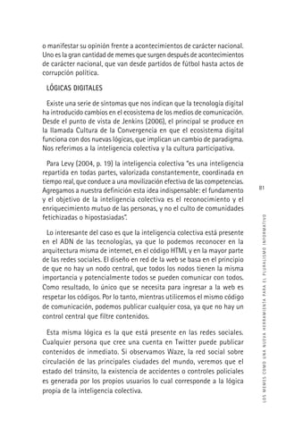 LOSMEMESCOMOUNANUEVAHERRAMIENTAPARAELPLURALISMOINFORMATIVO
81
o manifestar su opinión frente a acontecimientos de carácter nacional.
Uno es la gran cantidad de memes que surgen después de acontecimientos
de carácter nacional, que van desde partidos de fútbol hasta actos de
corrupción política.
LÓGICAS DIGITALES
Existe una serie de síntomas que nos indican que la tecnología digital
ha introducido cambios en el ecosistema de los medios de comunicación.
Desde el punto de vista de Jenkins (2006), el principal se produce en
la llamada Cultura de la Convergencia en que el ecosistema digital
funciona con dos nuevas lógicas, que implican un cambio de paradigma.
Nos referimos a la inteligencia colectiva y la cultura participativa.
Para Levy (2004, p. 19) la inteligencia colectiva “es una inteligencia
repartida en todas partes, valorizada constantemente, coordinada en
tiempo real, que conduce a una movilización efectiva de las competencias.
Agregamos a nuestra deﬁnición esta idea indispensable: el fundamento
y el objetivo de la inteligencia colectiva es el reconocimiento y el
enriquecimiento mutuo de las personas, y no el culto de comunidades
fetichizadas o hipostasiadas”.
Lo interesante del caso es que la inteligencia colectiva está presente
en el ADN de las tecnologías, ya que lo podemos reconocer en la
arquitectura misma de internet, en el código HTML y en la mayor parte
de las redes sociales. El diseño en red de la web se basa en el principio
de que no hay un nodo central, que todos los nodos tienen la misma
importancia y potencialmente todos se pueden comunicar con todos.
Como resultado, lo único que se necesita para ingresar a la web es
respetar los códigos. Por lo tanto, mientras utilicemos el mismo código
de comunicación, podemos publicar cualquier cosa, ya que no hay un
control central que ﬁltre contenidos.
Esta misma lógica es la que está presente en las redes sociales.
Cualquier persona que cree una cuenta en Twitter puede publicar
contenidos de inmediato. Si observamos Waze, la red social sobre
circulación de las principales ciudades del mundo, veremos que el
estado del tránsito, la existencia de accidentes o controles policiales
es generada por los propios usuarios lo cual corresponde a la lógica
propia de la inteligencia colectiva.
 