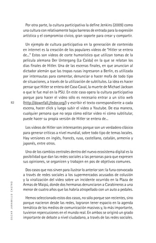 OSCARJARAMILLOCASTRO
82
Por otra parte, la cultura participativa la deﬁne Jenkins (2009) como
una cultura con relativamente bajas barreras de entrada para la expresión
artística y el compromiso cívico, gran soporte para crear y compartir.
Un ejemplo de cultura participativa en la generación de contenido
en internet es la creación de los populares videos de “Hitler se entera
de...” Estos son videos de corte humorístico que utilizan tomas de la
película alemana Der Untergang (La Caída) en la que se relatan los
días ﬁnales de Hitler. Una de las escenas ﬁnales, en que anuncian al
dictador alemán que las tropas rusas ingresaron a Berlín, es utilizada
por internautas para comentar, denunciar o hacer mofa de todo tipo
de situaciones, a través de la utilización de subtítulos. La idea es hacer
pensar que Hitler se entera del Caso Caval, la muerte de Michael Jackson
o que le fue mal en la PSU. En este caso opera la cultura participativa
porque para hacer el video sólo es necesario entrar a un sitio web
(http://downfall.jfedor.org/) y escribir el texto correspondiente a cada
escena, hacer click y luego subir el video a Youtube. De esa manera,
cualquier persona que no sepa cómo editar video ni cómo subtitular,
puede hacer su propia versión de Hitler se entera de...
Los videos de Hitler son interesantes porque son un verdadero clásico
para generar críticas a nivel mundial, sobre todo tipo de temas locales.
Hay versiones en inglés, francés, ruso, castellano, catalán, armenio y
japonés, entre otros.
Uno de los cambios centrales dentro del nuevo ecosistema digital es la
posibilidad que dan las redes sociales a las personas para que expresen
sus opiniones, se organicen y trabajen en pos de objetivos comunes.
Dos casos que nos sirven para ilustrar lo anterior son: la funa convocada
a través de redes sociales a los supermercados acusados de colusión
y la viralización del video sobre un incidente ocurrido en la Plaza de
Armas de Maipú, donde dos hermanas denunciaron a Carabineros a una
menor de cuatro años que las habría atropellado con un auto a pedales.
Hemos seleccionado estos dos casos, no sólo porque son recientes, sino
porque nacieron desde las redes, lograron tener espacio en la agenda
temática de los medios de comunicación masivos y, lo más importante,
tuvieron repercusiones en el mundo real. En ambos se originó un grado
importante de debate a nivel ciudadano, a través de las redes sociales.
 