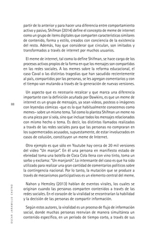 OSCARJARAMILLOCASTRO
88
partir de lo anterior y para hacer una diferencia entre comportamiento
activo y pasivo, Shifman (2014) deﬁne el concepto de meme de internet
como un grupo de items digitales que comparten características similares
de contenido, forma y estilo, creados con conciencia de la existencia
del resto. Además, hay que considerar que circulan, son imitados y
transformados a través de internet por muchos usuarios.
El meme de internet, tal como lo deﬁne Shifman, se hace cargo de los
procesos activos propios de la forma en que los mensajes son compartidos
en las redes sociales. A los memes sobre la reforma educacional, el
caso Caval o las distintas tragedias que han sacudido recientemente
al país, compartidos por las personas, se les agregan comentarios y con
el tiempo van mutando a través de la generación de nuevas versiones.
Un aspecto que es necesario recalcar y que marca una diferencia
importante con la deﬁnición acuñada por Dawkins, es que un meme de
internet es un grupo de mensajes, ya sean videos, posteos o imágenes
con leyendas cómicas -que es lo que habitualmente conocemos como
memes– sobre un mismo tema. Tal como lo plantea Shifman un meme no
es una pieza por sí sola, sino que incluye todos los mensajes relacionados
con mismo hecho o tema. Es decir, los distintos llamados realizados
a través de las redes sociales para que las personas no compraran en
los supermercados acusados, supuestamente, de estar involucrados en
casos de colusión, constituyen un meme de Internet.
Otro ejemplo es que sólo en Youtube hay cerca de 20 mil versiones
del video “Un manjar”. En él una persona en maniﬁesto estado de
ebriedad toma una botella de Coca Cola llena con vino tinto, toma un
sorbo y exclama: “Un manjarsh”. Lo interesante del caso es que ha sido
utilizado para realizar una gran cantidad de comentarios políticos sobre
la contingencia nacional. Por lo tanto, la mutación que se produce a
través de mecanismos participativos es un elemento central del meme.
Nahon y Hemsley (2013) hablan de eventos virales, los cuales se
originan cuando las personas comparten contenidos a través de las
redes sociales. En el corazón de la viralidad se encontrarían la habilidad
y la decisión de las personas de compartir información.
Según estos autores, la viralidad es un proceso de ﬂujo de información
social, donde muchas personas reenvían de manera simultánea un
contenido especíﬁco, en un período de tiempo corto, a través de sus
 