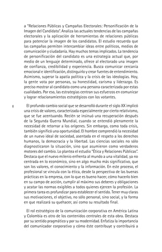 8
a “Relaciones Públicas y Campañas Electorales: Personiﬁcación de la
Imagen del Candidato”. Analiza las actuales tendencias de las campañas
electorales y la aplicación de herramientas de relaciones públicas
para potenciar la imagen de los candidatos. El estudio recuerda que
las campañas permiten intercambiar ideas entre políticos, medios de
comunicación y ciudadanía. Hay muchos temas implicados. La tendencia
de personiﬁcación del candidato es una estrategia actual que, por
medio de un lenguaje determinado, ofrece al electorado una imagen
de conﬁanza, credibilidad y experiencia. Busca comunicar cercanía
emocional e identiﬁcación, distinguirlo y crear fuentes de entendimiento.
Asimismo, superar la apatía política y la crisis de las ideologías. Hoy,
la gente vota por personas, su honestidad, carisma y liderazgo. Es
preciso mostrar al candidato como una persona caracterizada por estas
cualidades. Por eso, las estrategias centran sus esfuerzos en comunicar
y lograr relacionamientos estratégicos con los votantes.
El profundo cambio social que se desarrolló durante el siglo XX implicó
una crisis de valores, caracterizada especialmente por cierto relativismo,
que se fue acentuando. Recién se insinuó una recuperación después
de la Segunda Guerra Mundial, cuando se entendió plenamente la
necesidad de retornar a los orígenes. Sin embargo, como toda crisis,
también signiﬁcó una oportunidad. El hombre comprendió la necesidad
de un nuevo ideal de sociedad, asentada en el respeto a los derechos
humanos, la democracia y la libertad. Las ciencias sociales no sólo
diagnosticaron la situación, sino que asumieron como verdaderos
motores del cambio. Lo plantea el estudio “Ética y Relaciones Públicas”.
Destaca que el nuevo milenio enfrenta al mundo a una vitalidad, ya no
centrada en lo económico, sino en algo mucho más signiﬁcativo, que
son los valores, el conocimiento y la información. En este proceso, el
profesional se vincula con la ética, desde la perspectiva de las buenas
prácticas en la empresa, con lo que es bueno hacer, cómo hacerlo bien
en su campo de acción, cumplir al máximo sus deberes y obligaciones
y acatar las normas exigibles a todos quienes ejercen la profesión. La
primera tarea es profundizar para establecer el sentido. Tener muy claras
sus motivaciones, el objetivo, no sólo personal, sino social, y la forma
en que realizará su quehacer, así como su resultado ﬁnal.
El rol estratégico de la comunicación corporativa en América Latina
y Colombia es otro de los contenidos centrales de esta obra. Destaca
por su sentido pragmático y por su modernidad. Enfatiza la importancia
del comunicador corporativo y cómo éste contribuye y contribuirá a
 