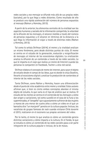 LOSMEMESCOMOUNANUEVAHERRAMIENTAPARAELPLURALISMOINFORMATIVO
89
redes sociales y ese mensaje se difunde más allá de sus propias redes
(sociales), por lo que llega a redes distantes. Como resultado de ello
se produce una rápida aceleración del número de personas expuestas
al mensaje (Nahon y Hemsley, 2013).
A partir de lo anterior, los elementos centrales de la viralidad son los
aspectos humanos y sociales de la información compartida, la velocidad
de la difusión de los mensajes, el alcance medido a través del número
de personas expuestas y el alcance en términos de la distancia a la
que llega la información al viajar a través de distintas redes (Nahon
y Hemsley, 2013).
Tal como lo señala Shifman (2014), el meme y la viralidad analizan
un mismo fenómeno, pero desde distintos puntos de vista. El meme
se centra en el estudio de la generación, evolución y resigniﬁcación
de mensajes al interior de los ecosistemas digitales. La viralización
analiza la difusión de un contenido a través de las redes sociales. Lo
que le importa es el viaje que realiza un meme de Internet cuando las
personas lo comparten en Facebook, Twitter u otra red social.
Shifman elabora el concepto de meme de internet, para sacar el objeto
de estudio desde el campo de las ideas, que es donde lo sitúa Dawkins,
llevarlo al ecosistema digital y analizar la producción de contenidos al
interior de las redes sociales.
Tanto Shifman, como Nahon y Hemsley, hacen una diferenciación
desde el punto de vista académico entre meme y viralidad. Estos autores
aﬁrman que, si bien es cierto ambos conceptos abordan el mismo
objeto de estudio, lo que varía es el tipo de análisis que se realiza. El
estudio de los memes se centra en el contenido de los mensajes y cómo
dan origen a variaciones, tal como sucedió en el caso de la funa a los
supermercados, el “atropello” que supuestamente sufrieron de dos mujeres
a manos de una menor de cuatro años o cómo un video en el que un
borracho dice “un manjarsh” penetra en la cultura popular. Incluso, los
vocalistas de grupos famosos de rock cuando visitaron Chile durante
el 2015, realizaron en el escenario sus propias versiones del video.
Por lo tanto, el meme lo que analiza es cómo un contenido genera
distintas variaciones y cómo impacta a la cultura. En el fondo, lo que
se estudia es cómo un contenido de las redes sociales pasa a ser parte
integrante de la cultura popular e incluso, de la de masas.
 