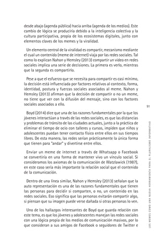 LOSMEMESCOMOUNANUEVAHERRAMIENTAPARAELPLURALISMOINFORMATIVO
91
desde abajo (agenda pública) hacia arriba (agenda de los medios). Este
cambio de lógica se produciría debido a la inteligencia colectiva y la
cultura participativa, propia de los ecosistemas digitales, junto con
elementos claves de los memes y la viralidad.
Un elemento central de la viralidad es compartir, mecanismo mediante
el cual un contenido (meme de internet) viaja por las redes sociales. Tal
como lo explican Nahon y Hemsley (2013) compartir un video en redes
sociales implica una serie de decisiones. La primera es verlo, mientras
que la segunda es compartirlo.
Pese a que el esfuerzo que se necesita para compartir es casi mínimo,
la decisión está inﬂuenciada por factores relativos al contexto, forma,
identidad, postura y fuerzas sociales asociados al meme. Nahon y
Hemsley (2013) aﬁrman que la decisión de compartir o no un meme,
no tiene que ver con la difusión del mensaje, sino con los factores
sociales asociados a ello.
Boyd (2014) dice que una de las razones fundamentales por la que los
jóvenes interactúan a través de las redes sociales, es que las distancias
y problemas de tránsito de las ciudades actuales, junto a la práctica de
eliminar el tiempo de ocio con talleres y cursos, impiden que niños y
adolescentes puedan tener contacto físico entre ellos en sus tiempos
libres. De esta manera, las redes serían prácticamente la única forma
que tienen para “andar” y divertirse entre ellos.
Enviar un meme de internet a través de Whatsapp o Facebook
se convertiría en una forma de mantener vivo un vínculo social. Si
consideramos los axiomas de la comunicación de Watzlawick (1987),
en este caso sería más importante la relación social que el contenido
de la comunicación.
Dentro de una línea similar, Nahon y Hemsley (2013) señalan que la
auto representación es una de las razones fundamentales que tienen
las personas para decidir si comparten, o no, un contenido en las
redes sociales. Eso signiﬁca que las personas evitarán compartir algo,
si piensan que su imagen puede verse dañada si otras personas lo ven.
Uno de los hallazgos interesantes de Boyd que guarda relación con
este tema, es que los jóvenes y adolescentes manejan las redes sociales
con una lógica propia de los medios de comunicación masivos, por lo
que consideran a sus amigos de Facebook o seguidores de Twitter e
 