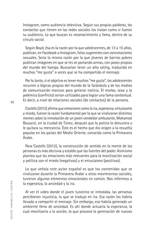 OSCARJARAMILLOCASTRO
92
Instagram, como audiencia televisiva. Según sus propias palabras, los
contactos que tienen en las redes sociales los tratan como si fueran
su audiencia. Lo que buscan es reconocimiento y fama, dentro de su
círculo social.
Según Boyd, ésa es la razón por la que adolescentes, de 13 a 15 años,
publican, en Facebook o Instagram, fotos sugerentes con connotaciones
sexuales. Sería la misma razón por la que jóvenes de barrios pobres
publican imágenes en que se les ve portando armas, con poses propias
del mundo del hampa. Buscarían tener un alto rating, traducido en
muchos “me gusta” o veces que se ha compartido el mensaje.
Por lo tanto, si el objetivo es tener muchos “me gusta”, los adolescentes
recurren a lógicas propias del mundo de la farándula y de los medios
de comunicación masivos para generar noticia. El morbo, sexo y la
polémica (conﬂicto) serían utilizados para lograr una fama contextual.
Es decir, a nivel de relaciones sociales (de contactos) de la persona.
Castells (2012) aﬁrma que emociones como la ira, esperanza, entusiasmo
y miedo, fueron la razón fundamental por la que se viralizaron distintos
memes sobre la inmolación de un joven vendedor ambulante, Mohamed
Bouazizi, en la ciudad de Túnez, después que la policía lo detuviera y
le quitara su mercancía. Éste es el hecho que dio origen a la revuelta
popular en los países del Medio Oriente, conocida como la Primavera
Árabe.
Para Castells (2012), la construcción de sentido en la mente de las
personas es más decisiva y estable que las fuentes del poder. Asimismo
plantea que las emociones más relevantes para la movilización social
y política son el miedo (negativas) y el entusiasmo (positivas).
Lo que señala este autor español es que los contenidos que se
viralizaron durante la Primavera Árabe u otros movimientos sociales,
tuvieron algunos elementos emocionales en común. Nos referimos a
la esperanza, la ansiedad y la ira.
Al ver el video donde el joven tunecino se inmolaba, las personas
percibieron injusticia, la que se tradujo en ira. Esa razón los habría
llevado a compartir el mensaje. Sin embargo, eso habría generado un
ambiente lleno de ansiedad. Es ahí donde actuaría la esperanza, la
cual movilizaría a la acción, lo que provocó la generación de nuevos
 