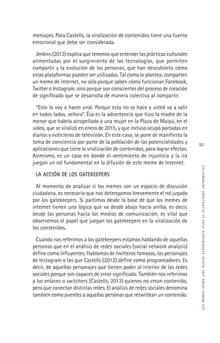 LOSMEMESCOMOUNANUEVAHERRAMIENTAPARAELPLURALISMOINFORMATIVO
93
mensajes. Para Castells, la viralización de contenidos tiene una fuente
emocional que debe ser considerada.
Jenkins (2013) explica que tenemos que entender las prácticas culturales
alimentadas por el surgimiento de las tecnologías, que permiten
compartir y la evolución de las personas, que han descubierto cómo
estas plataformas pueden ser utilizadas. Tal como lo plantea, comparten
un meme de internet, no sólo porque saben cómo funcionan Facebook,
Twitter o Instagram, sino porque son conscientes del proceso de creación
de signiﬁcado que se desarrolla de manera colectiva al compartir.
“Esto lo voy a hacer viral. Porque esto no se hace y usted va a salir
en todos lados, señora”. Ésa es la advertencia que hizo la madre de la
menor que habría atropellado a una mujer en la Plaza de Maipú, en el
video, que se viralizó en enero de 2015, y que incluso ocupó portadas en
diarios y noticieros de televisión. En este caso, se pone de maniﬁesto la
toma de conciencia por parte de la población de las potencialidades y
aplicaciones que tiene la viralización de contenidos, para lograr efectos.
Asimismo, es un caso en donde el sentimiento de injusticia y la ira
juegan un rol fundamental en la difusión de este meme de Internet.
LA ACCIÓN DE LOS GATEKEEPERS
Al momento de analizar si los memes son un espacio de discusión
ciudadana, es necesario que nos detengamos brevemente el rol jugado
por los gatekeepers. Si partimos desde la base de que los memes de
internet tienen una lógica que va desde abajo hacia arriba, es decir,
desde las personas hacia los medios de comunicación, es vital que
observemos el papel que juegan los gatekeepers en la viralización de
los contenidos.
Cuando nos referimos a los gatekeepers estamos hablando de aquellas
personas que en el análisis de redes sociales (social network analysis)
deﬁne como inﬂuyentes. Hablamos de twitteros famosos, los personajes
de Instagram o los que Castells (2012) deﬁne como programadores. Es
decir, de aquellos personajes que tienen poder al interior de las redes
sociales porque son capaces de crear signiﬁcado. También nos referimos
a los enlaces o switchers (Castells, 2013) quienes no crean contenido,
pero que conectan distintas redes. El análisis de redes sociales denomina
también como puentes a aquellas personas que retwittean un contenido.
 