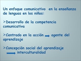 Un enfoque comunicativo en la enseñanza
de lenguas en los niños:
Desarrollo de la competencia
comunicativa
Centrado en la acción agente del
aprendizaje
Concepción social del aprendizaje
interculturalidad
 