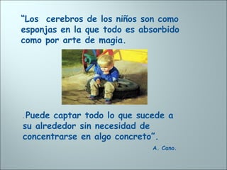 “Los cerebros de los niños son como
esponjas en la que todo es absorbido
como por arte de magia.
. Puede captar todo lo que sucede a
su alrededor sin necesidad de
concentrarse en algo concreto”.
A. Cano.
 