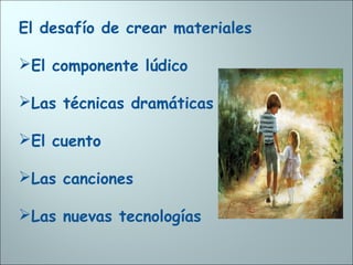 El desafío de crear materiales
El componente lúdico
Las técnicas dramáticas
El cuento
Las canciones
Las nuevas tecnologías
 