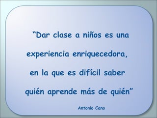 “Dar clase a niños es una
experiencia enriquecedora,
en la que es difícil saber
quién aprende más de quién”
Antonio Cano
 