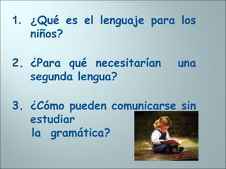 1. ¿Qué es el lenguaje para los
niños?
2. ¿Para qué necesitarían una
segunda lengua?
3. ¿Cómo pueden comunicarse sin
estudiar
la gramática?
 