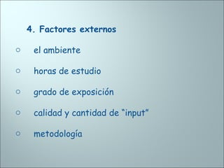 4. Factores externos
o el ambiente
o horas de estudio
o grado de exposición
o calidad y cantidad de “input”
o metodología
 
