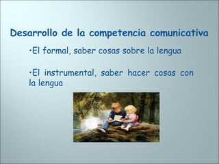 Desarrollo de la competencia comunicativa
•El formal, saber cosas sobre la lengua
•El instrumental, saber hacer cosas con
la lengua
 