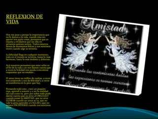 REFLEXION DE VIDA  Hoy me puse a pensar la importancia que no le damos a la vida, cuando ésta sin querer nos quita cosas, pensamos que es injusta y olvidamos que sin ella no seríamos quienes somos. Todos estamos llenos de momentos felices y nos sentimos morir cuando algo se termina. La felicidad llega en cualquier momento, todo en el mundo se termina, hasta lo más hermoso, hasta lo más molesto y doloroso. Acá nosotros pensamos que estar solos es el fin de la vida y no nos damos cuenta que a veces la Soledad nos ayuda a encontrar respuestas que no estaban… El amor tiene un millón de vueltas, a veces nos sorprende y nos da felicidad y a veces se transforma en lo peor que hay. Pensando todo esto , crecí un poquito mas, aprendí a sonreír y a ver la realidad tal cual como es, pero por sobre todo pude darme cuenta que no sirve el ORGULLO cuando existe la AMISTAD, que no sirve LLORAR cuando un amor se va, que no vale la pena aprender a CALLAR y que no existen FRONTERAS cuando nos sentimos vivos. 