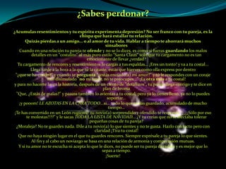 ¿Sabes perdonar?¿Acumulas resentimientos y tu espíritu experimenta depresión? No ser franco con tu pareja, es la chispa que hará estallar tu relación.Quizás pierdas a un amigo... o al amor de tu vida. Hablar a tiempo te ahorrará muchos sinsaboresCuando en una relación tu pareja te ofende y no se lo dices, es como si fueras guardando los malos detalles en un "costalito" al más puro estilo "Santa Claus" solo que tu cargamento no es tan emocionante de llevar ¿verdad?Tu cargamento de rencores y resentimientos lo cargas a tus espaldas... ¡Eres un tonto! y va a tu costal...Llega tarde a la hora a la que tú la citaste, estás que hierves como olla express por dentro"¿que se ha creído?" y cuando te pregunta "¿estás enojado(a) mi amor?" y tú le respondes con un coraje mal disimulado "no mi amor, no te preocupes..." ¡Es otra más a tu costal!y para no hacerte larga la historia, después de un ciento de "detallitos", tu pareja llega contigo y te dice en plan de broma"Que, ¿Estás de malas?" y paaass también lo avientas a tu costal, pero ya lo tienes lleno, ya no lo puedes soportar...¡y pooom! le azotas en la cara todo...si... todo lo que tenías guardado, acumulado de mucho tiempo...¡Te has convertido en un León rugiente! tu novio(a) sorprendido y ofendido te responde "¿¿¡¡Sólo por eso te molestas!!??" y le sacas toda la lista de navidad... ¿Y tu creías que no te afectaba tolerar pequeñas cosas de tu pareja?¿Moraleja? No te guardes nada. Dile a tu novio(a) lo que sientes y no te gusta. Hazlo con tacto pero con claridad ¡Tira tu costal!Que no haya ningún lugar en el que tu guardes rencores. Siempre exprésale a tu pareja lo que sientes.Al fin y al cabo un noviazgo se basa en una relación de armonía y comprensión mutuas.Y si tu amor no te escucha ni acepta lo que le dices, no puede ser tu pareja duradera y es mejor que lo sepas a tiempo.¡Suerte!