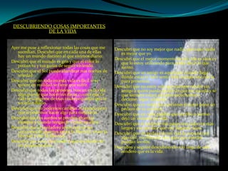 DESCUBRIENDO COSAS IMPORTANTES DE LA VIDAAyer me puse a reflexionar todas las cosas que me sucedían, Descubrí que en cada una de ellas hay un mundo distinto al que vivimos diario: Descubrí que el mundo es gris y que el color lo pintan tu y tus ganas de seguir viviendo.Descubrí que el Sol puede alumbrar mis noches de soledad.Descubrí que no todo en esta vida es fácil si se quiere en realidad se tiene que sufrir.Descubrí que todas las personas buscan en la vida algo grande que hacer sin darse cuenta que la vida se compone de esas cosas pequeñas que te suceden diario.Descubrí que no podemos cambiar al mundo pero que si podemos hacer algo para mejorarlo.Descubrí que los sueños se pueden alcanzar siempre y cuando tengas fe y creas en ellos.Descubrí que el verdadero amor está en los corazones de quienes aman la libertad, viven la libertad y dan la libertad.Descubrí que estoy creciendo y que soy dueño de mi propio destino.Descubrí que no soy mejor que nadie, pero que nadie es mejor que yo.Descubrí que el mejor momento de mi vida es ahora y que lo estoy utilizando para poder decir lo que siento.Descubrí que un amigo es aquel que cuando llega dónde estás te hace sentir bien aunque sea con la pura presencia.Descubrí que no estoy solo que siempre tendré un amigo a quien pueda decirle lo que me suceda y sé que siempre estará ahí para escucharme y decirme: sigue adelante.Descubrí que en todas las canciones el autor pone un pedazo de su corazón.Descubrí que en cada palabra que escribo o pienso dejó un instante mi vida.Descubrí que al caminar mis pasos son cada vez mas largos y eso me dice que voy llegando lejos.Descubrí que un pedazo de mi vida la consumí en algo útil: escribiendo esto para que ustedes puedan leerlos.Descubro y seguiré descubriendo a lo largo de este sendero que es la vida.