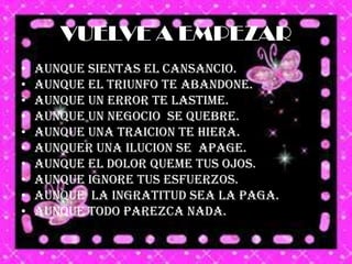 VUELVE A EMPEZAR
•   AUNQUE SIENTAS EL CANSANCIO.
•   AUNQUE EL TRIUNFO TE ABANDONE.
•   AUNQUE UN ERROR TE LASTIME.
•   AUNQUE UN NEGOCIO SE QUEBRE.
•   AUNQUE UNA TRAICION TE HIERA.
•   AUNQUER UNA ILUCION SE APAGE.
•   AUNQUE EL DOLOR QUEME TUS OJOS.
•   AUNQUE IGNORE TUS ESFUERZOS.
•   AUNQUE LA INGRATITUD SEA LA PAGA.
•   AUNQUE TODO PAREZCA NADA.
 