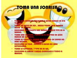 TOMA UNA SONRISA

• TOMA UNA SONRISA, REGALALA A QUIEN NUNCA LA AYA
  TENIDO.
• TOMA UN RAYO DE SOL , HAZLO VOLAR ALLA DONDE
  REINA LA NOCHE.
• DESCUBRE UN AFUENTE HAZ BAÑAR A QUEIN VIVE EN EL
  BARRO.
• TOMA UNA LAGRIMA, PONLA EN EL ROSTRO DE QUIE
  NUNCA HA LLORADO.
• TOMA LA VALENTIA, PONLA EN EL ANIMO DE QUIEN NO
  SABE LUCHAR.
• DESCUBRE LA VIDA , NARALA A QUIEN NO SABE
  ENTENDERLA.
• TOMA LA ESPERNZA, Y VIVE EN SU LUZ.
• DESCUBRE EL AMOR Y HAZLO CONOCER A TODO EL
  MUNDO.
 