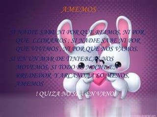 AMEMOS

SI NADIE SABE NI POR QUE REIMOS, NI POR
  QUE LLORAMOS ; SI NADIE SABE NI POR
  QUE VIVIMOS , NI POR QUE NOS VAMOS.
SI EN UN MAR DE TINIEBLAS NOS
  MOVEMOS, SI TODO ES NOCHE EN
  RREDEDOR Y ARCANO, ¡A LO MENOS,
  AMEMOS
        ! QUIZA NO SEA EN VANO!
 
