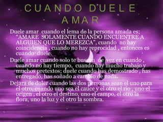 CUANDO DUEL E
          A MA R
Duele amar cuando el lema de la persona amada es;
  “AMARE SOLAMENTE CUANDO ENCUENTRE A
  ALGUIEN QUE LO MEREZCA”, cuando no hay
  coincidencia , cuando no hay reprocidad , entonces es
  cuando duele.
Duele amar cuando solo te buscan de vez en cuando ,
  cuando no hay tiempo, cuando hay mucho trabajo y
  muchos pretextos; duele cuando has demostrado , has
  entregado, has soñado a cambio de nada.
Dejara de doler cuando las dos personas sean el uno para
  el otro, cuando uno sea el cauce y el otro el rio , uno el
  origen , el otro el destino, uno el campo, el otro la
  flora, uno la luz y el otro la sombra.
 