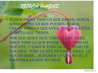 NUNCA HAGAS

• NUNCA DIGAS TODO LO QUE SABES, NUNCA
  HAGAS TODO LO QUE PUEDES, NUNCA
  CREAS TODO LO QUE OYES, NUNCA GASTES
  TODO LO QUE TIENES.
• POR QUE QUIEN DICE TODO LO QUE SABE,
  HACE TODO LO QUE PUEDE, CREE TODO LO
  QUE OYE, Y GASTA TODO LO QUE TIENE;UN
  DIA DIRA TODO LO QUE NO SABE, HARA LO
  QUE NO DEBE , JUZGARA LO QUE NO VE, Y
  GASTARA LO QUE NO TIENE.
 