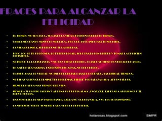 FRACES PARA ALCANZAR LA
       FELICIDAD
 •   EL TIEMPO NO SE GASTA , SE GASTA LA VIDA D EUQIOEN PUERDE EL TIEMPO.

 •   QUIEREME CUANDO MENOS LO MERESCA , POR QUE ES CUANDO MAS TE NECESITE.

 •   LA VIDA ES LINICA, SI PUEDES NO TE LA PIERDAS.

 •   TODO LOQ UE TE PROPONES, LO PUEDES LOGAR, SOLO BSATA CON QUERER Y TOMAR LA DECSCION
     DEFINITIVA.

 •   NO IMPOR TA LA DISTANCIA Y NO HAY TIEMP PERDIDO, CUANDO SE TIENE UN VERDADERO AMOR.

 •   EL AMOR E SLA MAXIMA EXPRESION DEL ALMA, NO DEL CUERPO.

 •   CUANDO AMAS DE VERDAD NO IMPORTA DEJAR PASAR LO QUE SEA , SACRIFICAR TIEMPOS.

 •   NO PIDAS A DIOS QUE ELMINE TUS PRBLEMAS, PIDELE FORTALEZA PARA AFRONTARLOS.

 •   SIEMPRE HABRA MAS TIEMPO QUE VIDA

 •   SIEMBRA TI PROPIO JARDIN Y ADORNA TU PROPIA ALMA , EN VEZ DE ESPERARA ALGUIEN QUE TE
     LLEVE FLORES.

 •   UNA SONTRISA ES MUIY IMPORTANTE, DARLA NO CUESTA NADA. Y SU FRUTO ES INMENSO.

 •   LA NECESITO VERTE SONREIR PARA VERQ UE ERES FELIZ.
 
