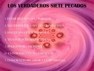 LOS VERDADEROS SIETE PECADOS

1.TENER RIQUEZA SIN TRABAJAR.

2. HACER POLITICA SIN TENER PRINCIPIOS.

3. HACER NEGOCIOS SIN MORAL.

4. TENER PLACER SIN PACIENCIA.

5. RELIGION SIN SACRIFICIO.

6. CONOCIMIENTO SIN CARACTER.

7. CONCIENCIA SIN AMOR A LA HUMILDAD.
 