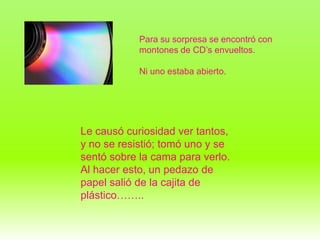 Para su sorpresa se encontró con
            montones de CD’s envueltos.

            Ni uno estaba abierto.




Le causó curiosidad ver tantos,
y no se resistió; tomó uno y se
sentó sobre la cama para verlo.
Al hacer esto, un pedazo de
papel salió de la cajita de
plástico……..
 