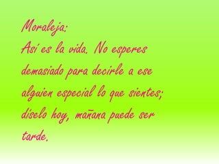 Moraleja:
Así es la vida. No esperes
demasiado para decirle a ese
alguien especial lo que sientes;
díselo hoy, mañana puede ser
tarde.
 