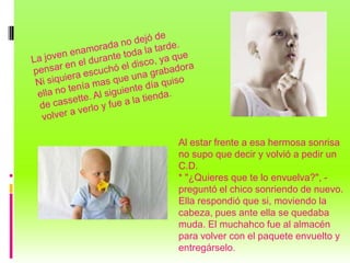 Al estar frente a esa hermosa sonrisa
no supo que decir y volvió a pedir un
C.D.
* "¿Quieres que te lo envuelva?", -
preguntó el chico sonriendo de nuevo.
Ella respondió que si, moviendo la
cabeza, pues ante ella se quedaba
muda. El muchahco fue al almacén
para volver con el paquete envuelto y
entregárselo.
 
