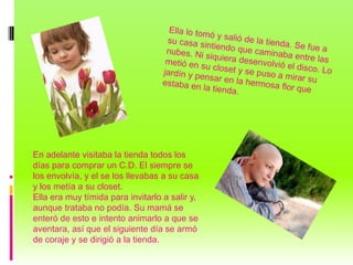 En adelante visitaba la tienda todos los
días para comprar un C.D. El siempre se
los envolvía, y el se los llevabas a su casa
y los metía a su closet.
Ella era muy tímida para invitarlo a salir y,
aunque trataba no podía. Su mamá se
enteró de esto e intento animarlo a que se
aventara, así que el siguiente día se armó
de coraje y se dirigió a la tienda.
 