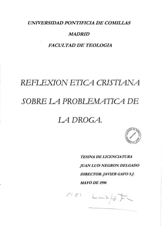 UNIVERSIDAD PONTIFICIA DE COMILLAS
MADRID
FACULTAD DE TEOLOGIA
REFLEXION ETICA CRISTIANA
SOBRE LA PROBLEMATICA DE
LA DROGA.
TESINA DE LICENCIATURA
JUANLUIS NEGRON DELGADO
DIRECTOR:]AVIER GAFO S.f.
MAYODE1996
 