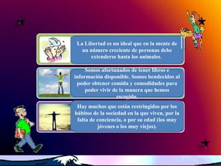 La Libertad es un ideal que en la mente de
   un número creciente de personas debe
      extenderse hasta los animales.

     Somos afortunados de tener libros e
información disponible. Somos bendecidos al
 poder obtener comida y comodidades para
     poder vivir de la manera que hemos
                  escogido.
 Hay muchos que están restringidos por los
hábitos de la sociedad en la que viven, por la
 falta de conciencia, o por su edad (los muy
          jóvenes o los muy viejos).
 