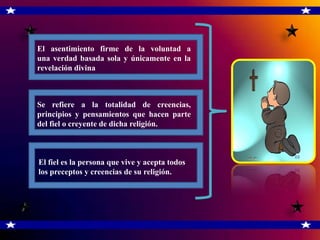 El asentimiento firme de la voluntad a
una verdad basada sola y únicamente en la
revelación divina



Se refiere a la totalidad de creencias,
principios y pensamientos que hacen parte
del fiel o creyente de dicha religión.



El fiel es la persona que vive y acepta todos
los preceptos y creencias de su religión.
 