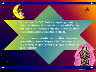 El concepto "infiel" indica a aquel que está por
fuera del sistema de creencias de una religión. En
principio y estrictamente significa "quien no tiene
fe", incluidos aquellos que tienen otra fe.

Con el tiempo perdió ese sentido meramente
nominativo y pasó a designar a los "enemigos de la
fe", es decir, los que "ponen en peligro la existencia
de la fe propia"
 