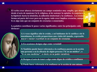 El verbo creer abarca ciertamente un campo semántico muy amplio, que abarca
desde el acto de mantener la fe religiosa, al de sostener la opinión, la conjetura o
la hipótesis hasta la intuición, la adhesión intelectual y la confianza . La creencia
forma así parte del creer pero no lo agota; todo creer implica creencias, aunque la
fe es algo más que un conjunto de creencias o enunciados.

La palabra castellana fe posee varios significados; entre los principales cabe
destacar:

          1) A veces significa sólo lo creído, y así hablamos de fe católica o de fe
          musulmana; lo creído proporciona una visión del mundo, expresable
con       mayor o menor exactitud en un conjunto de creencias.

          2) En ocasiones designa algo como verosímil

          3) También puede hacer referencia a la confianza puesta en la acción
de        una persona o en la eficacia de algún proceso ("fe en un médico", o
bien      "fe en una medicina", es decir, en su poder curativo).

          4) Designa el acto de tener a algo como digno de crédito o confianza

          5) Puede hacer referencia a la confianza en la acción de uno mismo.
 