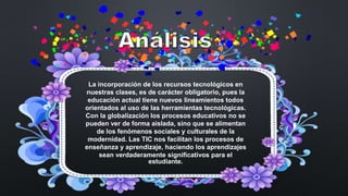 La incorporación de los recursos tecnológicos en
nuestras clases, es de carácter obligatorio, pues la
educación actual tiene nuevos lineamientos todos
orientados al uso de las herramientas tecnológicas.
Con la globalización los procesos educativos no se
pueden ver de forma aislada, sino que se alimentan
de los fenómenos sociales y culturales de la
modernidad. Las TIC nos facilitan los procesos de
enseñanza y aprendizaje, haciendo los aprendizajes
sean verdaderamente significativos para el
estudiante.
 